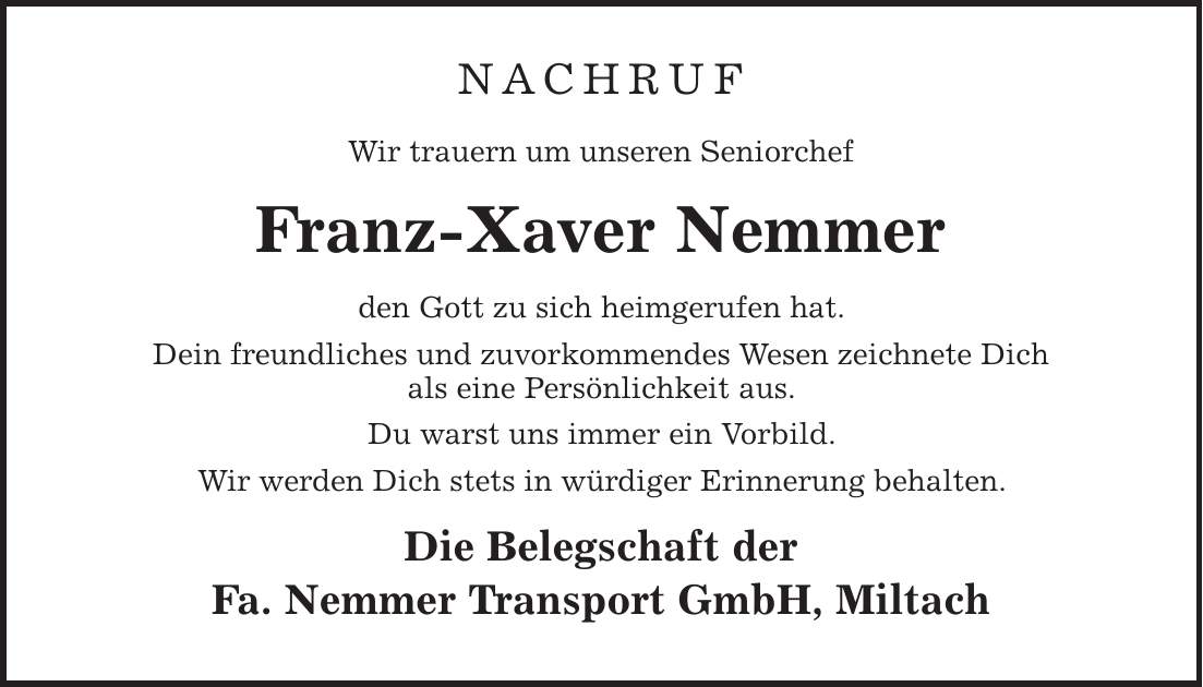 NACHRUF Wir trauern um unseren Seniorchef Franz-Xaver Nemmer den Gott zu sich heimgerufen hat. Dein freundliches und zuvorkommendes Wesen zeichnete Dich als eine Persönlichkeit aus. Du warst uns immer ein Vorbild. Wir werden Dich stets in würdiger Erinnerung behalten. Die Belegschaft der Fa. Nemmer Transport GmbH, Miltach