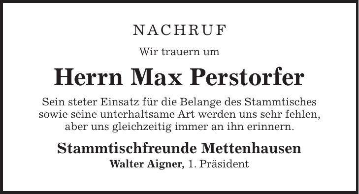 Nachruf Wir trauern um Herrn Max Perstorfer Sein steter Einsatz für die Belange des Stammtisches sowie seine unterhaltsame Art werden uns sehr fehlen, aber uns gleichzeitig immer an ihn erinnern. Stammtischfreunde Mettenhausen Walter Aigner, 1. Präsident