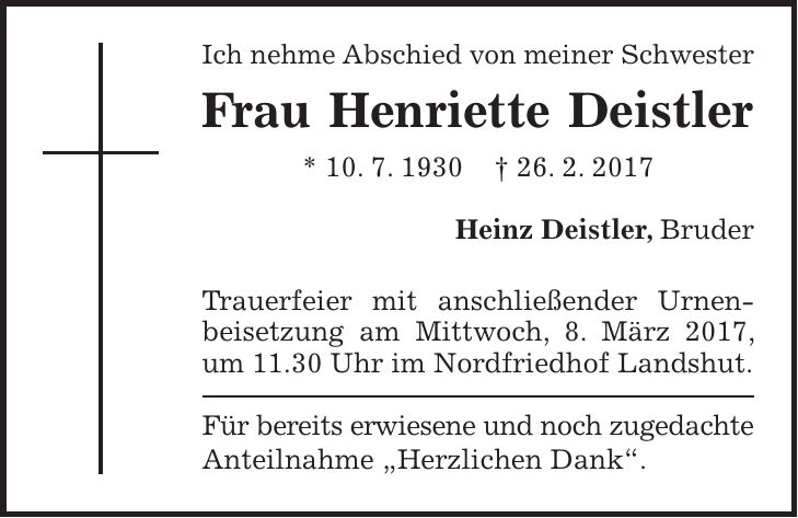 Ich nehme Abschied von meiner Schwester Frau Henriette Deistler * 10. 7. 1930 + 26. 2. 2017 Heinz Deistler, Bruder Trauerfeier mit anschließender Urnenbeisetzung am Mittwoch, 8. März 2017, um 11.30 Uhr im Nordfriedhof Landshut. Für bereits erwiesene und noch zugedachte Anteilnahme 'Herzlichen Dank'.