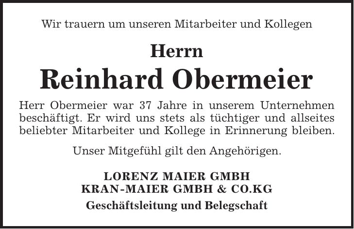 Wir trauern um unseren Mitarbeiter und Kollegen Herrn Reinhard Obermeier Herr Obermeier war 37 Jahre in unserem Unternehmen beschäftigt. Er wird uns stets als tüchtiger und allseites beliebter Mitarbeiter und Kollege in Erinnerung bleiben. Unser Mitgefühl gilt den Angehörigen. LORENZ MAIER GMBH KRAN-MAIER GMBH & CO.KG Geschäftsleitung und Belegschaft