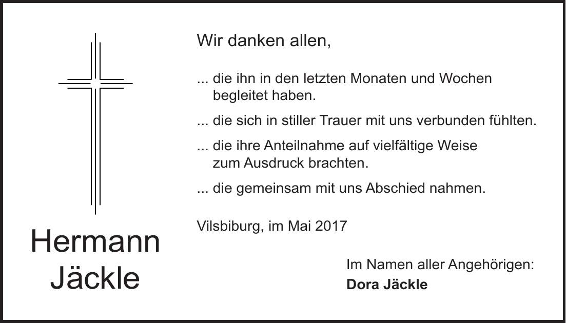 Hermann JäckleWir danken allen, ... die ihn in den letzten Monaten und Wochen begleitet haben. ... die sich in stiller Trauer mit uns verbunden fühlten. ... die ihre Anteilnahme auf vielfältige Weise zum Ausdruck brachten. ... die gemeinsam mit uns Abschied nahmen. Vilsbiburg, im Mai 2017 Im Namen aller Angehörigen: Dora Jäckle