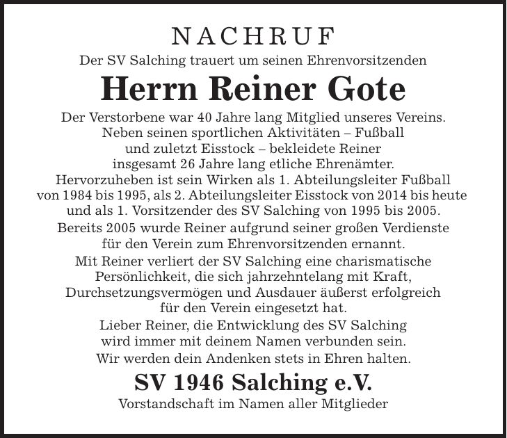 NACHRUF Der SV Salching trauert um seinen Ehrenvorsitzenden Herrn Reiner Gote Der Verstorbene war 40 Jahre lang Mitglied unseres Vereins. Neben seinen sportlichen Aktivitäten - Fußball und zuletzt Eisstock - bekleidete Reiner insgesamt 26 Jahre lang etliche Ehrenämter. Hervorzuheben ist sein Wirken als 1. Abteilungsleiter Fußball von 1984 bis 1995, als 2. Abteilungsleiter Eisstock von 2014 bis heute und als 1. Vorsitzender des SV Salching von 1995 bis 2005. Bereits 2005 wurde Reiner aufgrund seiner großen Verdienste für den Verein zum Ehrenvorsitzenden ernannt. Mit Reiner verliert der SV Salching eine charismatische Persönlichkeit, die sich jahrzehntelang mit Kraft, Durchsetzungsvermögen und Ausdauer äußerst erfolgreich für den Verein eingesetzt hat. Lieber Reiner, die Entwicklung des SV Salching wird immer mit deinem Namen verbunden sein. Wir werden dein Andenken stets in Ehren halten. SV 1946 Salching e.V. Vorstandschaft im Namen aller Mitglieder