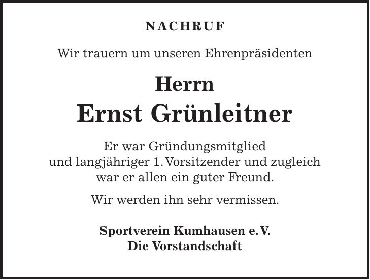 Nachruf Wir trauern um unseren Ehrenpräsidenten Herrn Ernst Grünleitner Er war Gründungsmitglied und langjähriger 1. Vorsitzender und zugleich war er allen ein guter Freund. Wir werden ihn sehr vermissen. Sportverein Kumhausen e. V. Die Vorstandschaft