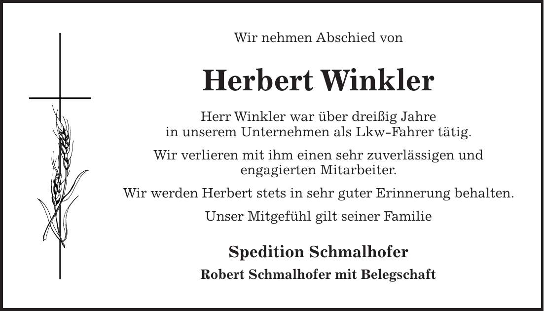 Wir nehmen Abschied von Herbert Winkler Herr Winkler war über dreißig Jahre in unserem Unternehmen als Lkw-Fahrer tätig. Wir verlieren mit ihm einen sehr zuverlässigen und engagierten Mitarbeiter. Wir werden Herbert stets in sehr guter Erinnerung behalten. Unser Mitgefühl gilt seiner Familie Spedition Schmalhofer Robert Schmalhofer mit Belegschaft