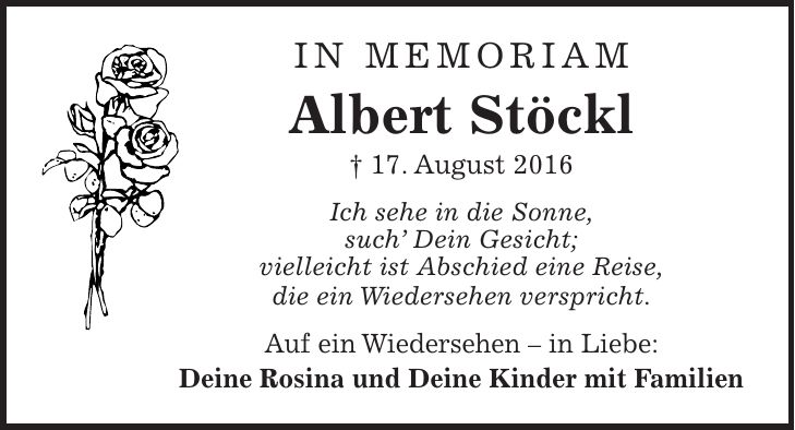 IN MEMORIAM Albert Stöckl + 17. August 2016 Ich sehe in die Sonne, such Dein Gesicht; vielleicht ist Abschied eine Reise, die ein Wiedersehen verspricht. Auf ein Wiedersehen - in Liebe: Deine Rosina und Deine Kinder mit Familien