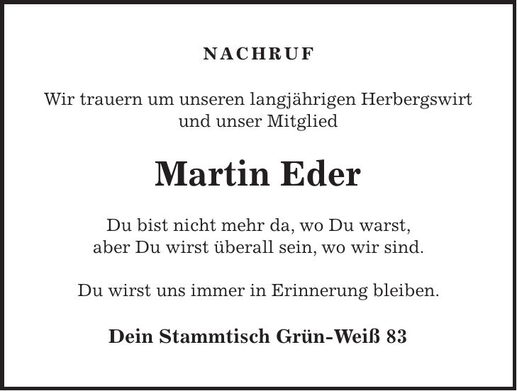 Nachruf Wir trauern um unseren langjährigen Herbergswirt und unser Mitglied Martin Eder Du bist nicht mehr da, wo Du warst, aber Du wirst überall sein, wo wir sind. Du wirst uns immer in Erinnerung bleiben. Dein Stammtisch Grün-Weiß 83