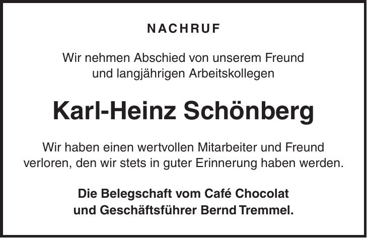 Nachruf Wir nehmen Abschied von unserem Freund und langjährigen Arbeitskollegen Karl-Heinz Schönberg Wir haben einen wertvollen Mitarbeiter und Freund verloren, den wir stets in guter Erinnerung haben werden. Die Belegschaft vom Café Chocolat und Geschäftsführer Bernd Tremmel.