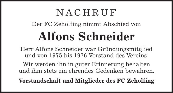 Nachruf Der FC Zeholfing nimmt Abschied von Alfons Schneider Herr Alfons Schneider war Gründungsmitglied und von 1975 bis 1976 Vorstand des Vereins. Wir werden ihn in guter Erinnerung behalten und ihm stets ein ehrendes Gedenken bewahren. Vorstandschaft und Mitglieder des FC Zeholfing