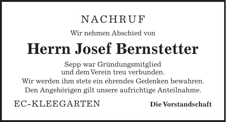 Nachruf Wir nehmen Abschied von Herrn Josef Bernstetter Sepp war Gründungsmitglied und dem Verein treu verbunden. Wir werden ihm stets ein ehrendes Gedenken bewahren. Den Angehörigen gilt unsere aufrichtige Anteilnahme. EC-Kleegarten Die Vorstandschaft
