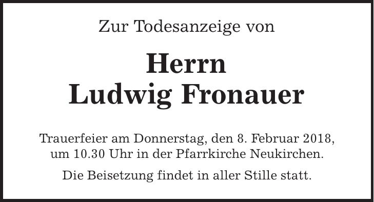 Zur Todesanzeige von Herrn Ludwig Fronauer Trauerfeier am Donnerstag, den 8. Februar 2018, um 10.30 Uhr in der Pfarrkirche Neukirchen. Die Beisetzung findet in aller Stille statt.
