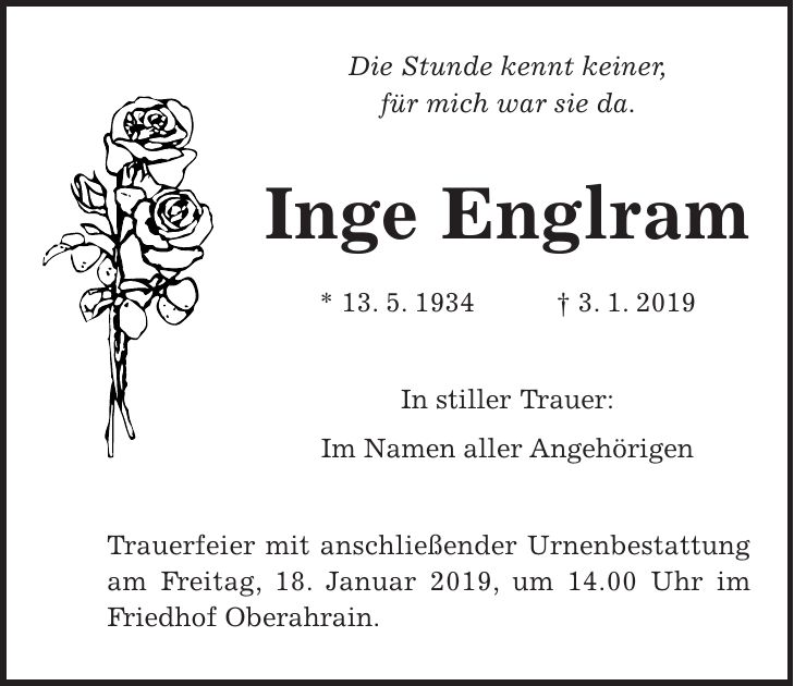 Die Stunde kennt keiner, für mich war sie da. Inge Englram * 13. 5. 1934 + 3. 1. 2019 In stiller Trauer: Im Namen aller Angehörigen Trauerfeier mit anschließender Urnenbestattung am Freitag, 18. Januar 2019, um 14.00 Uhr im Friedhof Oberahrain.