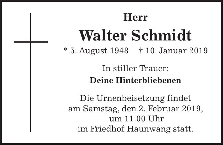 Herr Walter Schmidt * 5. August 1948 + 10. Januar 2019 In stiller Trauer: Deine Hinterbliebenen Die Urnenbeisetzung findet am Samstag, den 2. Februar 2019, um 11.00 Uhr im Friedhof Haunwang statt.