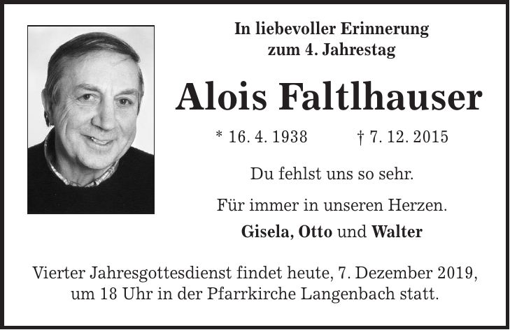 In liebevoller Erinnerung zum 4. Jahrestag Alois Faltlhauser * 16. 4. 1938 + 7. 12. 2015 Du fehlst uns so sehr. Für immer in unseren Herzen. Gisela, Otto und Walter Vierter Jahresgottesdienst findet heute, 7. Dezember 2019, um 18 Uhr in der Pfarrkirche Langenbach statt.