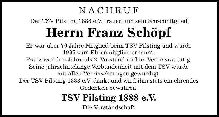 NACHRUF Der TSV Pilsting 1888 e.V. trauert um sein Ehrenmitglied Herrn Franz Schöpf Er war über 70 Jahre Mitglied beim TSV Pilsting und wurde 1995 zum Ehrenmitglied ernannt. Franz war drei Jahre als 2. Vorstand und im Vereinsrat tätig. Seine jahrzehntelan