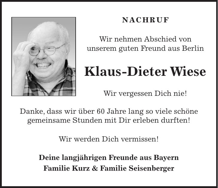 NACHRUF Wir nehmen Abschied von unserem guten Freund aus Berlin Klaus-Dieter Wiese Wir vergessen Dich nie! Danke, dass wir über 60 Jahre lang so viele schöne gemeinsame Stunden mit Dir erleben durften! Wir werden Dich vermissen! Deine langjährigen Freunde aus Bayern Familie Kurz & Familie Seisenberger