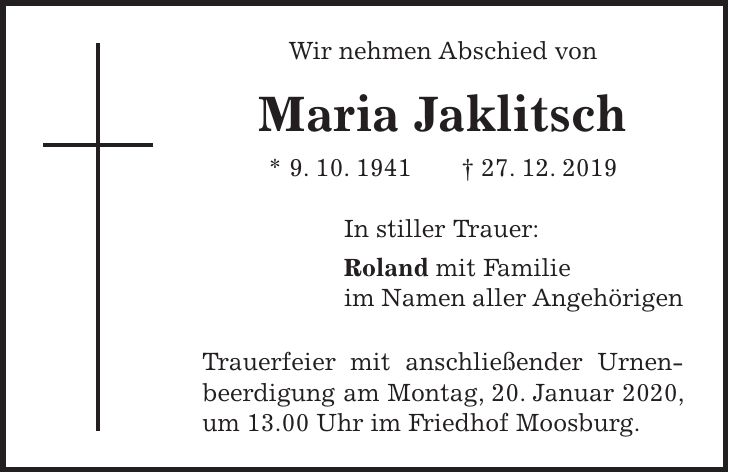 Wir nehmen Abschied von Maria Jaklitsch * 9. 10. 1941 + 27. 12. 2019 In stiller Trauer: Roland mit Familie im Namen aller Angehörigen Trauerfeier mit anschließender Urnenbeerdigung am Montag, 20. Januar 2020, um 13.00 Uhr im Friedhof Moosburg.