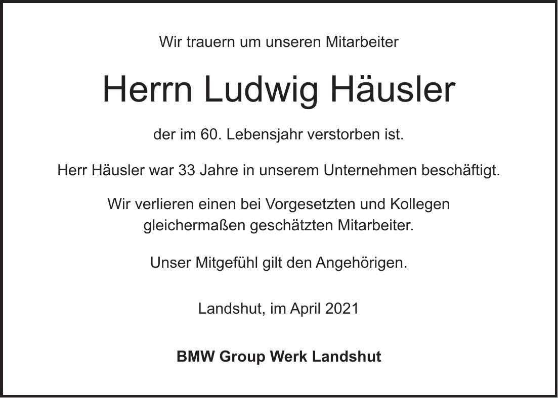 Wir trauern um unseren Mitarbeiter Herrn Ludwig Häusler der im 60. Lebensjahr verstorben ist. Herr Häusler war 33 Jahre in unserem Unternehmen beschäftigt. Wir verlieren einen bei Vorgesetzten und Kollegen gleichermaßen geschätzten Mitarbeiter. Unser Mitgefühl gilt den Angehörigen. Landshut, im April 2021 BMW Group Werk Landshut