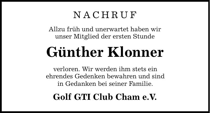 NACHRUF Allzu früh und unerwartet haben wir unser Mitglied der ersten Stunde Günther Klonner verloren. Wir werden ihm stets ein ehrendes Gedenken bewahren und sind in Gedanken bei seiner Familie. Golf GTI Club Cham e.V.
