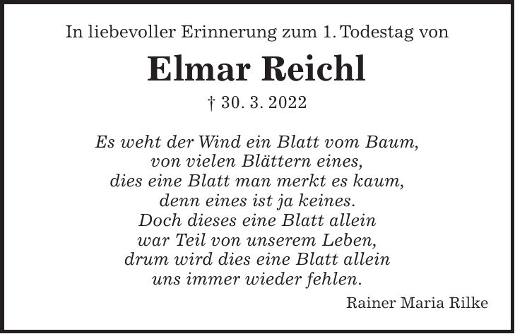 In liebevoller Erinnerung zum 1. Todestag von Elmar Reichl + 30. 3. 2022 Es weht der Wind ein Blatt vom Baum, von vielen Blättern eines, dies eine Blatt man merkt es kaum, denn eines ist ja keines. Doch dieses eine Blatt allein war Teil von unserem Leben, drum wird dies eine Blatt allein uns immer wieder fehlen. Rainer Maria Rilke