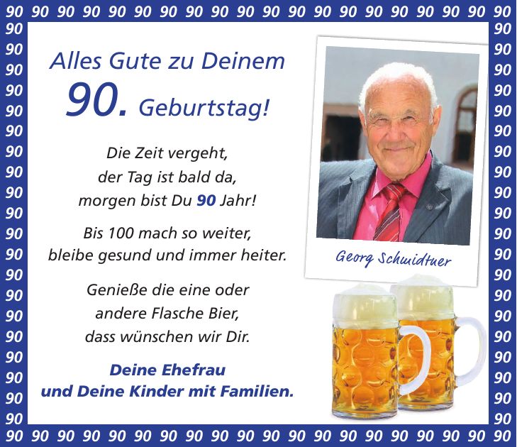 Alles Gute zu Deinem 90. Geburtstag! Die Zeit vergeht, der Tag ist bald da, morgen bist Du 90 Jahr! Bis 100 mach so weiter, bleibe gesund und immer heiter. Genieße die eine oder andere Flasche Bier, dass wünschen wir Dir. Deine Ehefrau und Deine Kinder mit Familien.Georg Schmidtner***