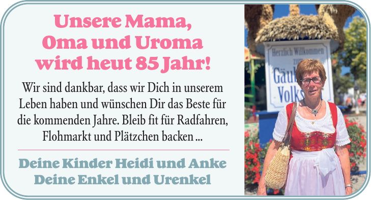 Unsere Mama, Oma und Uroma wird heut 85 Jahr! Wir sind dankbar, dass wir Dich in unserem Leben haben und wünschen Dir das Beste für die kommenden Jahre. Bleib fit für Radfahren, Flohmarkt und Plätzchen backen ... Deine Kinder Heidi und Anke Deine Enkel und Urenkel