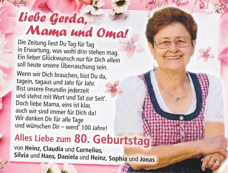 Liebe Gerda, Mama und Oma! Die Zeitung liest Du Tag für Tag in Erwartung, was wohl drin stehen mag. Ein lieber Glückwunsch nur für Dich allein soll heute unsere Überraschung sein. Wenn wir Dich brauchen, bist Du da, tagein, tagaus und Jahr für Jahr. Bist unsere Freundin jederzeit und stehst mit Wort und Tat zur Seit'. Doch liebe Mama, eins ist klar, auch wir sind immer für Dich da! Wir danken Dir für alle Tage und wünschen Dir - werd' 100 Jahre! Alles Liebe zum 80. Geburtstag von Heinz, Claudia und Cornelius, Silvia und Hans, Daniela und Heinz, Sophia und Jonas