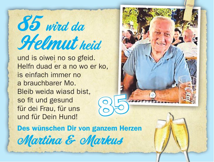 85 wird da Helmut heid und is oiwei no so gfeid. Helfn duad er a no wo er ko, is einfach immer no a brauchbarer Mo. Bleib weida wiasd bist, so fit und gesund für dei Frau, für uns und für Dein Hund!Des wünschen Dir von ganzem Herzen Martina & Markus85