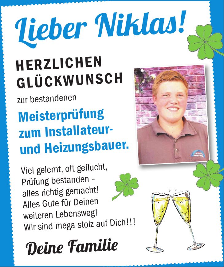 Lieber Niklas! Herzlichen Glückwunsch zur bestandenen Meisterprüfung zum Installateur- und Heizungsbauer. Viel gelernt, oft geflucht, Prüfung bestanden - alles richtig gemacht! Alles Gute für Deinen weiteren Lebensweg! Wir sind mega stolz auf Dich!!! Deine Familie