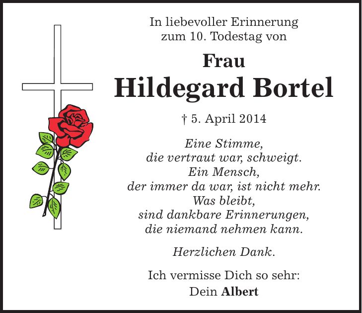 In liebevoller Erinnerung zum 10. Todestag von Frau Hildegard Bortel  5. April 2014 Eine Stimme, die vertraut war, schweigt. Ein Mensch, der immer da war, ist nicht mehr. Was bleibt, sind dankbare Erinnerungen, die niemand nehmen kann. Herzlichen Dank. Ich vermisse Dich so sehr: Dein Albert