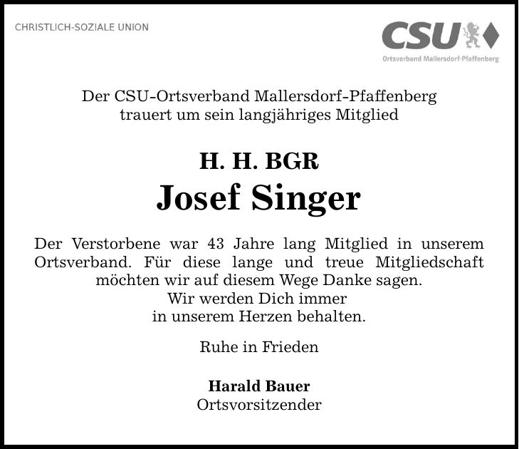 Der CSU-Ortsverband Mallersdorf-Pfaffenberg trauert um sein langjähriges Mitglied H. H. BGR Josef Singer Der Verstorbene war 43 Jahre lang Mitglied in unserem Ortsverband. Für diese lange und treue Mitgliedschaft möchten wir auf diesem Wege Danke sagen. Wir werden Dich immer in unserem Herzen behalten. Ruhe in Frieden Harald Bauer Ortsvorsitzender