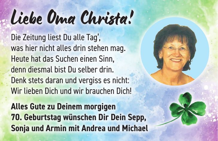 Liebe Oma Christa! Die Zeitung liest Du alle Tag', was hier nicht alles drin stehen mag. Heute hat das Suchen einen Sinn, denn diesmal bist Du selber drin. Denk stets daran und vergiss es nicht: Wir lieben Dich und wir brauchen Dich! Alles Gute zu Deinem morgigen 70. Geburtstag wünschen Dir Dein Sepp, Sonja und Armin mit Andrea und Michael