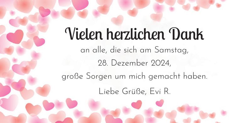 Vielen herzlichen Dank an alle, die sich am Samstag, 28. Dezember 2024, große Sorgen um mich gemacht haben. Liebe Grüße, Evi R.