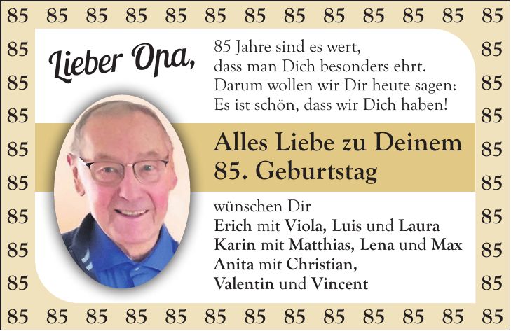 85 Jahre sind es wert, dass man Dich besonders ehrt. Darum wollen wir Dir heute sagen: Es ist schön, dass wir Dich haben! Alles Liebe zu Deinem 85. Geburtstag wünschen Dir Erich mit Viola, Luis und Laura Karin mit Matthias, Lena und Max Anita mit Christian, Valentin und Vincent***Lieber Opa, 