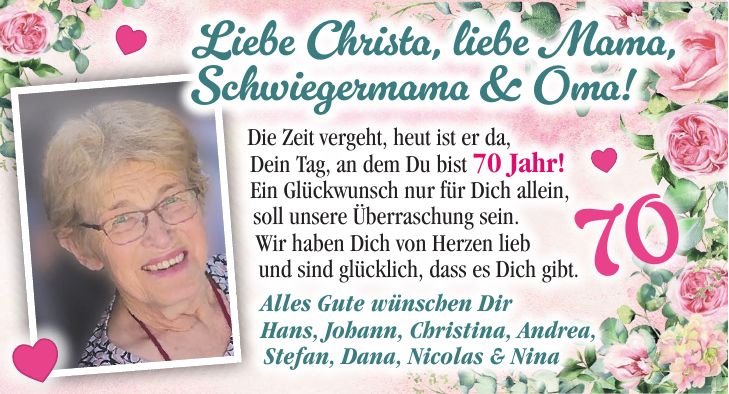 Die Zeit vergeht, heut ist er da, Dein Tag, an dem Du bist 70 Jahr! Ein Glückwunsch nur für Dich allein, soll unsere Überraschung sein. Wir haben Dich von Herzen lieb und sind glücklich, dass es Dich gibt. Alles Gute wünschen Dir Hans, Johann, Christina, Andrea, Stefan, Dana, Nicolas & NinaDeine Enkelin Anna und alle Anderen auch70Liebe Christa, liebe Mama, Schwiegermama & Oma!