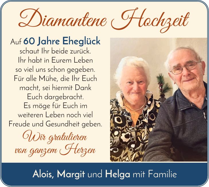 Diamantene Hochzeit Auf 60 Jahre Eheglück schaut Ihr beide zurück. Ihr habt in Eurem Leben so viel uns schon gegeben. Für alle Mühe, die Ihr Euch macht, sei hiermit Dank Euch dargebracht. Es möge für Euch im weiteren Leben noch viel Freude und Gesundheit geben. Wir gratulieren von ganzem Herzen Alois, Margit und Helga mit Familie