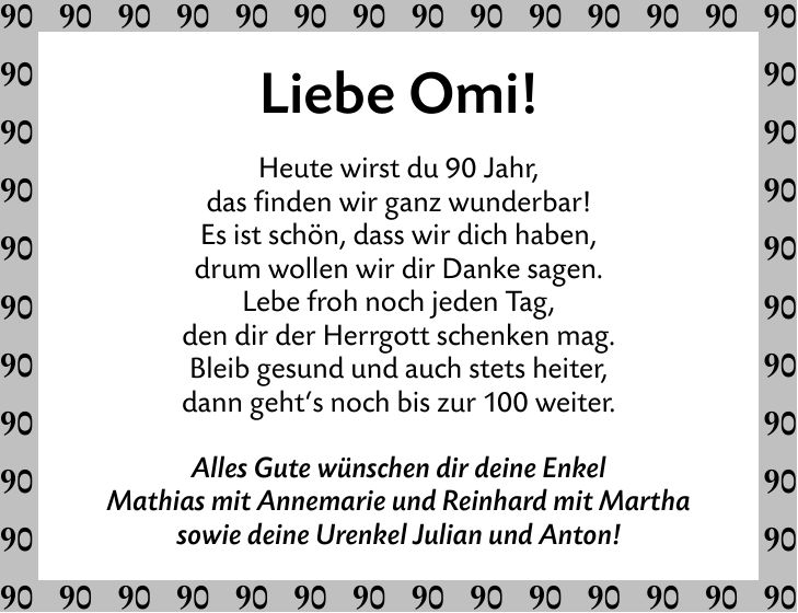 Liebe Omi!Heute wirst du 90 Jahr,das finden wir ganz wunderbar!Es ist schön, dass wir dich haben,drum wollen wir dir Danke sagen.Lebe froh noch jeden Tag,den dir der Herrgott schenken mag.Bleib gesund und auch stets heiter,dann geht's noch bis zur 100 weiter.Alles Gute wünschen dir deine EnkelMathias mit Annemarie und Reinhard mit Marthasowie deine Urenkel Julian und Anton!