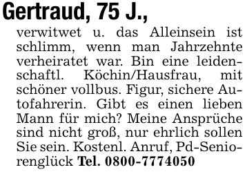 Gertraud, 75 J., verwitwet u. das Alleinsein ist schlimm, wenn man Jahrzehnte verheiratet war. Bin eine leidenschaftl. Köchin/Hausfrau, mit schöner vollbus. Figur, sichere Autofahrerin. Gibt es einen lieben Mann für mich? Meine Ansprüche sind nicht groß, nur ehrlich sollen Sie sein. Kostenl. Anruf, Pd-Seniorenglück Tel. ***