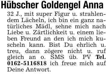 Hübscher Goldengel Anna 32 J., mit super Figur u. strahlendem Lächeln, ich bin ein ganz natürliches Mädl, sehne mich nach Liebe u. Zärtlichkeit u. einem lieben Freund an den ich mich kuscheln kann. Bist Du ehrlich u. treu, dann zögere nicht u. ruf gleich an o. SMS üb. PV Tel. *** ich freue mich auf Deine Antwort.
