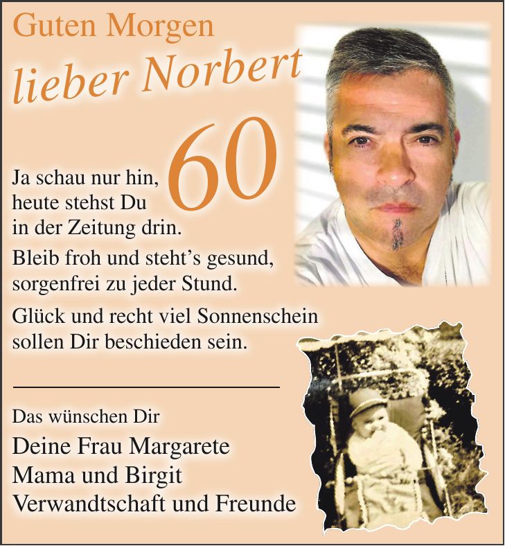 Guten Morgen 60lieber NorbertJa schau nur hin, heute stehst Du in der Zeitung drin. Bleib froh und steht's gesund, sorgenfrei zu jeder Stund. Glück und recht viel Sonnenschein sollen Dir beschieden sein. Das wünschen Dir Deine Frau Margarete Mama und Birgit Verwandtschaft und Freunde