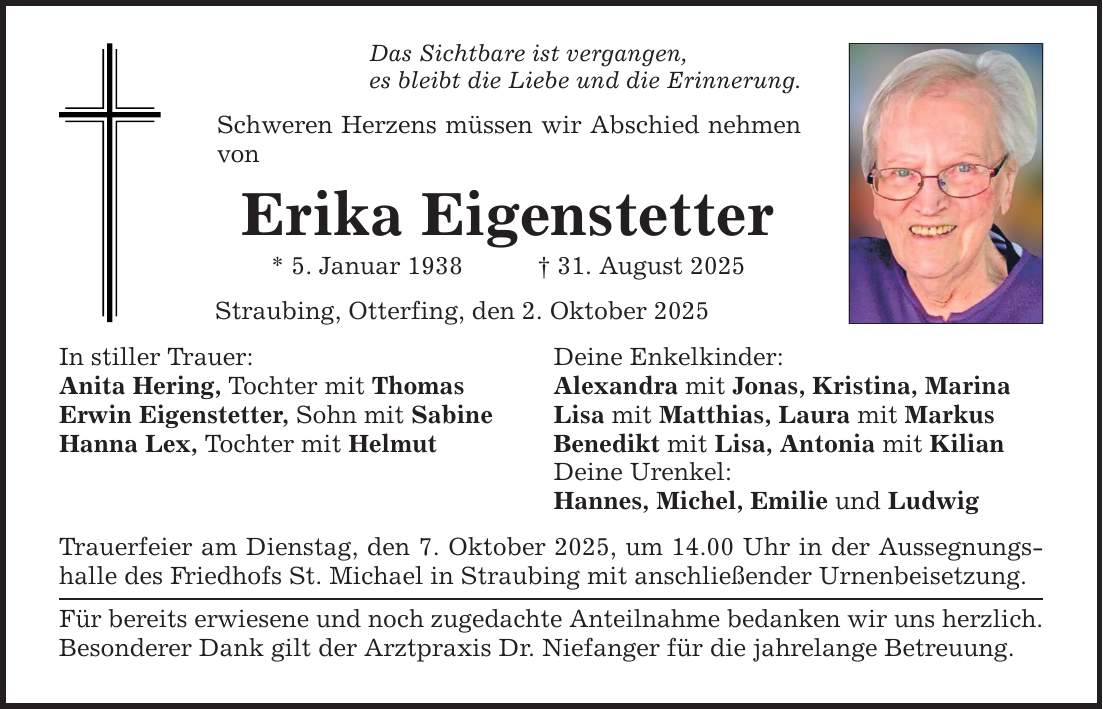 Das Sichtbare ist vergangen, es bleibt die Liebe und die Erinnerung. Schweren Herzens müssen wir Abschied nehmen von Erika Eigenstetter * 5. Januar 1938 _ 31. August 2025 Straubing, Otterfing, den 2. Oktober 2025 In stiller Trauer: Deine Enkelkinder: Anita Hering, Tochter mit Thomas Alexandra mit Jonas, Kristina, Marina Erwin Eigenstetter, Sohn mit Sabine Lisa mit Matthias, Laura mit Markus Hanna Lex, Tochter mit Helmut Benedikt mit Lisa, Antonia mit Kilian Deine Urenkel: Hannes, Michel, Emilie und Ludwig Trauerfeier am Dienstag, den 7. Oktober 2025, um 14.00 Uhr in der Aussegnungshalle des Friedhofs St. Michael in Straubing mit anschließender Urnenbeisetzung. Für bereits erwiesene und noch zugedachte Anteilnahme bedanken wir uns herzlich. Besonderer Dank gilt der Arztpraxis Dr. Niefanger für die jahrelange Betreuung.