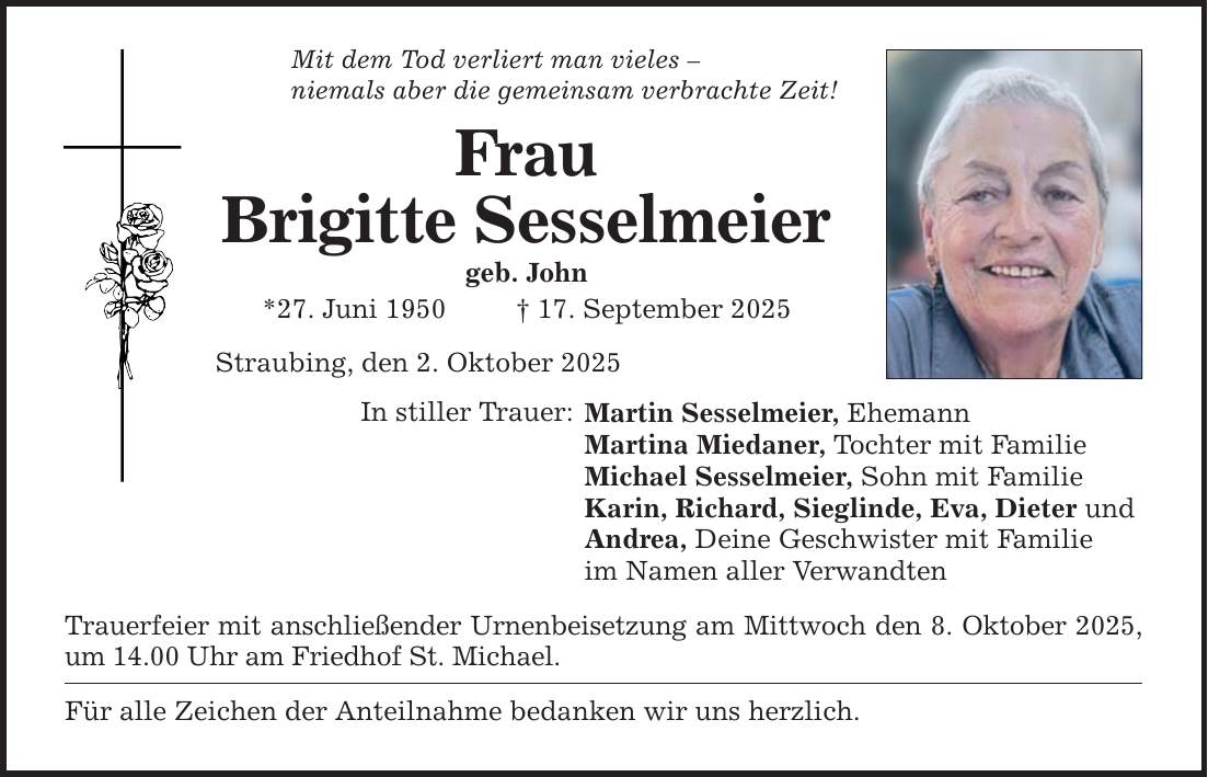 Mit dem Tod verliert man vieles - niemals aber die gemeinsam verbrachte Zeit! Frau Brigitte Sesselmeier geb. John *27. Juni 1950 _ 17. September 2025 Straubing, den 2. Oktober 2025 In stiller Trauer: Martin Sesselmeier, Ehemann Martina Miedaner, Tochter mit Familie Michael Sesselmeier, Sohn mit Familie Karin, Richard, Sieglinde, Eva, Dieter und Andrea, Deine Geschwister mit Familie im Namen aller Verwandten Trauerfeier mit anschließender Urnenbeisetzung am Mittwoch den 8. Oktober 2025, um 14.00 Uhr am Friedhof St. Michael. Für alle Zeichen der Anteilnahme bedanken wir uns herzlich.