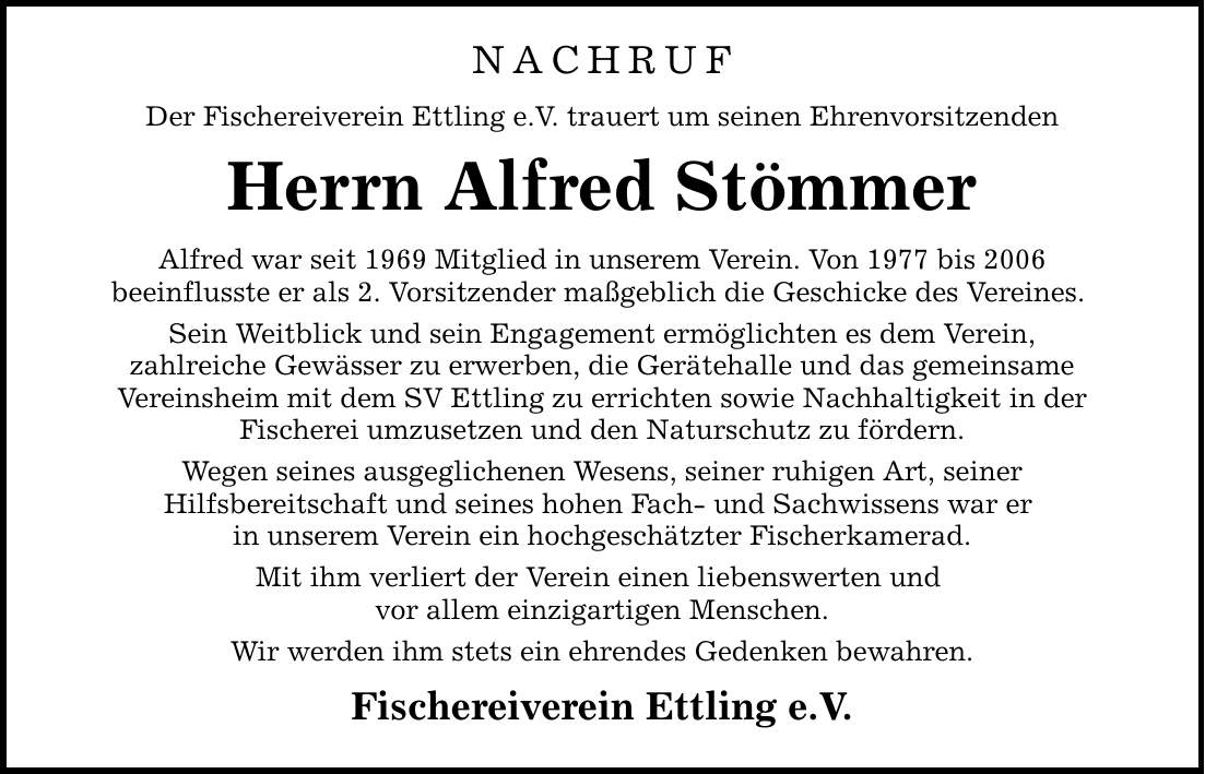 NACHRUF Der Fischereiverein Ettling e.V. trauert um seinen Ehrenvorsitzenden Herrn Alfred Stömmer Alfred war seit 1969 Mitglied in unserem Verein. Von 1977 bis 2006 beeinflusste er als 2. Vorsitzender maßgeblich die Geschicke des Vereines. Sein Weitblick und sein Engagement ermöglichten es dem Verein, zahlreiche Gewässer zu erwerben, die Gerätehalle und das gemeinsame Vereinsheim mit dem SV Ettling zu errichten sowie Nachhaltigkeit in der Fischerei umzusetzen und den Naturschutz zu fördern. Wegen seines ausgeglichenen Wesens, seiner ruhigen Art, seiner Hilfsbereitschaft und seines hohen Fach- und Sachwissens war er in unserem Verein ein hochgeschätzter Fischerkamerad. Mit ihm verliert der Verein einen liebenswerten und vor allem einzigartigen Menschen. Wir werden ihm stets ein ehrendes Gedenken bewahren. Fischereiverein Ettling e.V.