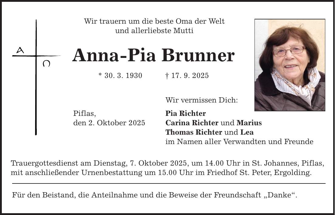 Wir trauern um die beste Oma der Welt und allerliebste Mutti Anna-Pia Brunner * 30. 3. 1930 _ 17. 9. 2025 Piflas, den 2. Oktober 2025 Wir vermissen Dich: Pia Richter Carina Richter und Marius Thomas Richter und Lea im Namen aller Verwandten und Freunde Trauergottesdienst am Dienstag, 7. Oktober 2025, um 14.00 Uhr in St. Johannes, Piflas, mit anschließender Urnenbestattung um 15.00 Uhr im Friedhof St. Peter, Ergolding. Für den Beistand, die Anteilnahme und die Beweise der Freundschaft 