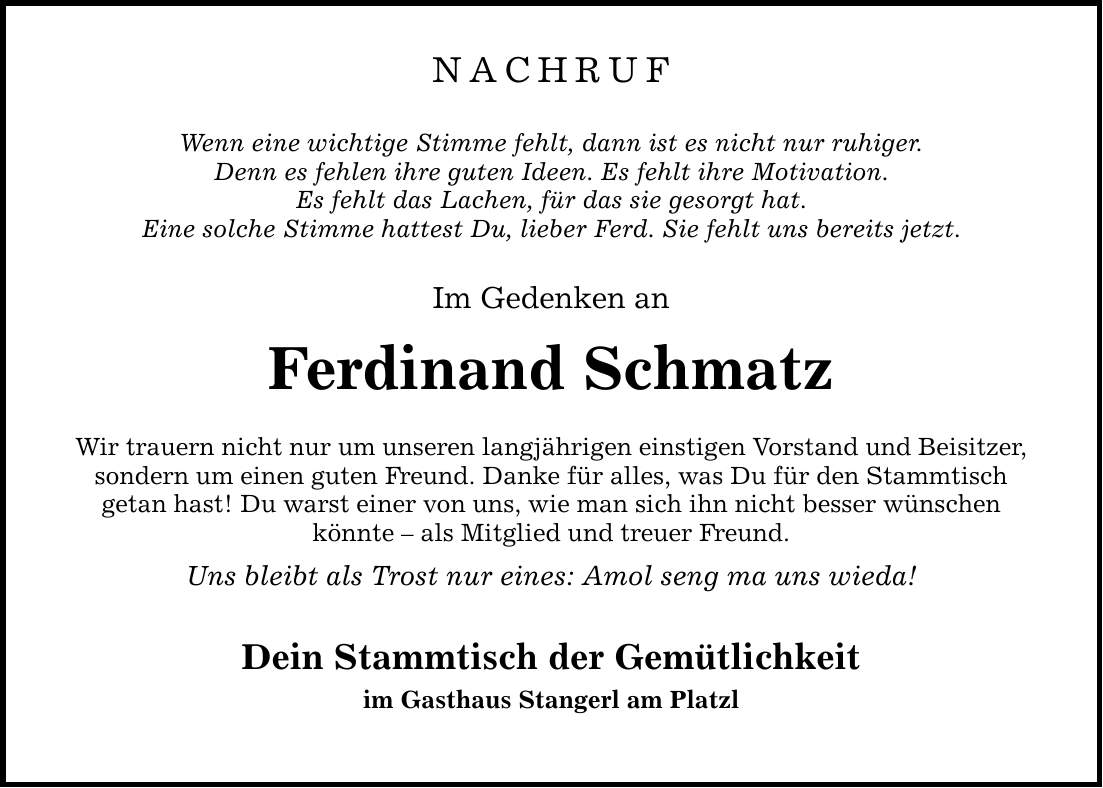 NACHRUF Wenn eine wichtige Stimme fehlt, dann ist es nicht nur ruhiger. Denn es fehlen ihre guten Ideen. Es fehlt ihre Motivation. Es fehlt das Lachen, für das sie gesorgt hat. Eine solche Stimme hattest Du, lieber Ferd. Sie fehlt uns bereits jetzt. Im Gedenken an Ferdinand Schmatz Wir trauern nicht nur um unseren langjährigen einstigen Vorstand und Beisitzer, sondern um einen guten Freund. Danke für alles, was Du für den Stammtisch getan hast! Du warst einer von uns, wie man sich ihn nicht besser wünschen könnte - als Mitglied und treuer Freund. Uns bleibt als Trost nur eines: Amol seng ma uns wieda! Dein Stammtisch der Gemütlichkeit im Gasthaus Stangerl am Platzl