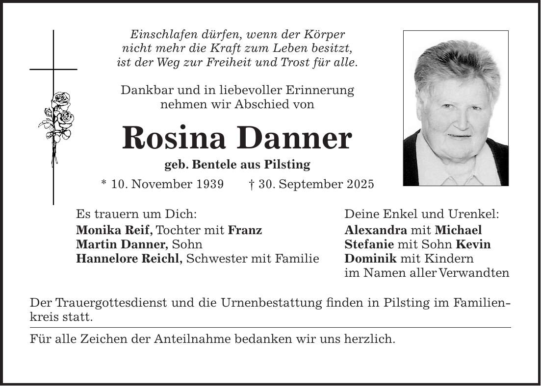 Einschlafen dürfen, wenn der Körper nicht mehr die Kraft zum Leben besitzt, ist der Weg zur Freiheit und Trost für alle. Dankbar und in liebevoller Erinnerung nehmen wir Abschied von Rosina Danner geb. Bentele aus Pilsting * 10. November 1939 + 30. September 2025 Es trauern um Dich: Deine Enkel und Urenkel: Monika Reif, Tochter mit Franz Alexandra mit Michael Martin Danner, Sohn Stefanie mit Sohn Kevin Hannelore Reichl, Schwester mit Familie Dominik mit Kindern im Namen aller Verwandten Der Trauergottesdienst und die Urnenbestattung finden in Pilsting im Familienkreis statt. Für alle Zeichen der Anteilnahme bedanken wir uns herzlich. 