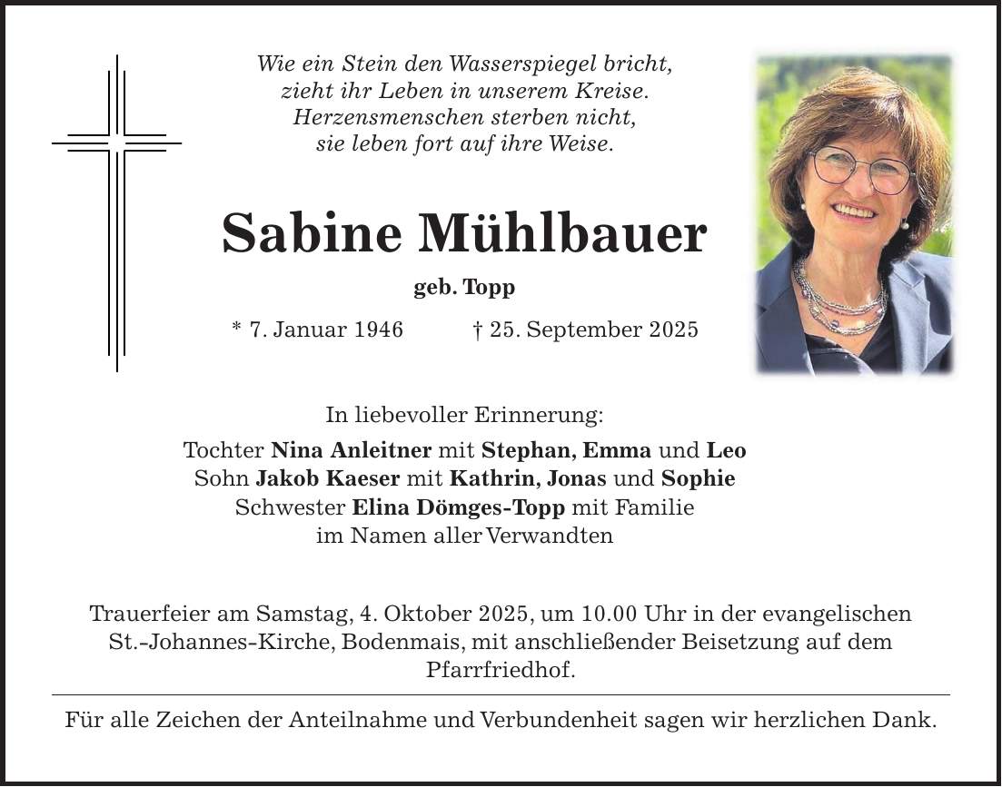 Wie ein Stein den Wasserspiegel bricht, zieht ihr Leben in unserem Kreise. Herzensmenschen sterben nicht, sie leben fort auf ihre Weise. Sabine Mühlbauer geb. Topp * 7. Januar 1946 + 25. September 2025 In liebevoller Erinnerung: Tochter Nina Anleitner mit Stephan, Emma und Leo Sohn Jakob Kaeser mit Kathrin, Jonas und Sophie Schwester Elina Dömges-Topp mit Familie im Namen aller Verwandten Trauerfeier am Samstag, 4. Oktober 2025, um 10.00 Uhr in der evangelischen St.-Johannes-Kirche, Bodenmais, mit anschließender Beisetzung auf dem Pfarrfriedhof. Für alle Zeichen der Anteilnahme und Verbundenheit sagen wir herzlichen Dank.