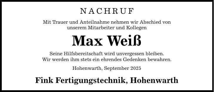 NACHRUFMit Trauer und Anteilnahme nehmen wir Abschied vonunserem Mitarbeiter und KollegenMax WeißSeine Hilfsbereitschaft wird unvergessen bleiben.Wir werden ihm stets ein ehrendes Gedenken bewahren.Hohenwarth, September 2025Fink Fertigungstechnik, Hohenwarth