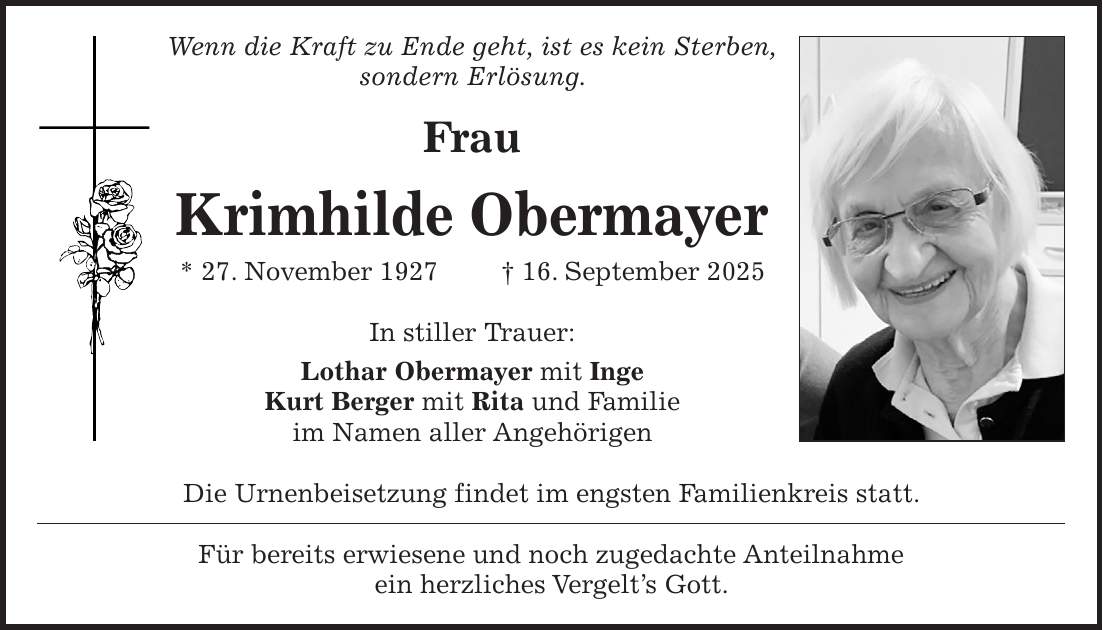 Wenn die Kraft zu Ende geht, ist es kein Sterben, sondern Erlösung. Frau Krimhilde Obermayer * 27. November 1927 + 16. September 2025 In stiller Trauer: Lothar Obermayer mit Inge Kurt Berger mit Rita und Familie im Namen aller Angehörigen Die Urnenbeisetzung findet im engsten Familienkreis statt. Für bereits erwiesene und noch zugedachte Anteilnahme ein herzliches Vergelt's Gott.