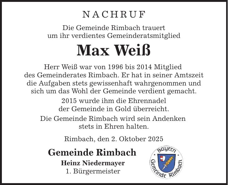 NACHRUF Die Gemeinde Rimbach trauert um ihr verdientes Gemeinderatsmitglied Max Weiß Herr Weiß war von 1996 bis 2014 Mitglied des Gemeinderates Rimbach. Er hat in seiner Amtszeit die Aufgaben stets gewissenhaft wahrgenommen und sich um das Wohl der Gemeinde verdient gemacht. 2015 wurde ihm die Ehrennadel der Gemeinde in Gold überreicht. Die Gemeinde Rimbach wird sein Andenken stets in Ehren halten. Rimbach, den 2. Oktober 2025 Gemeinde Rimbach Heinz Niedermayer 1. Bürgermeister