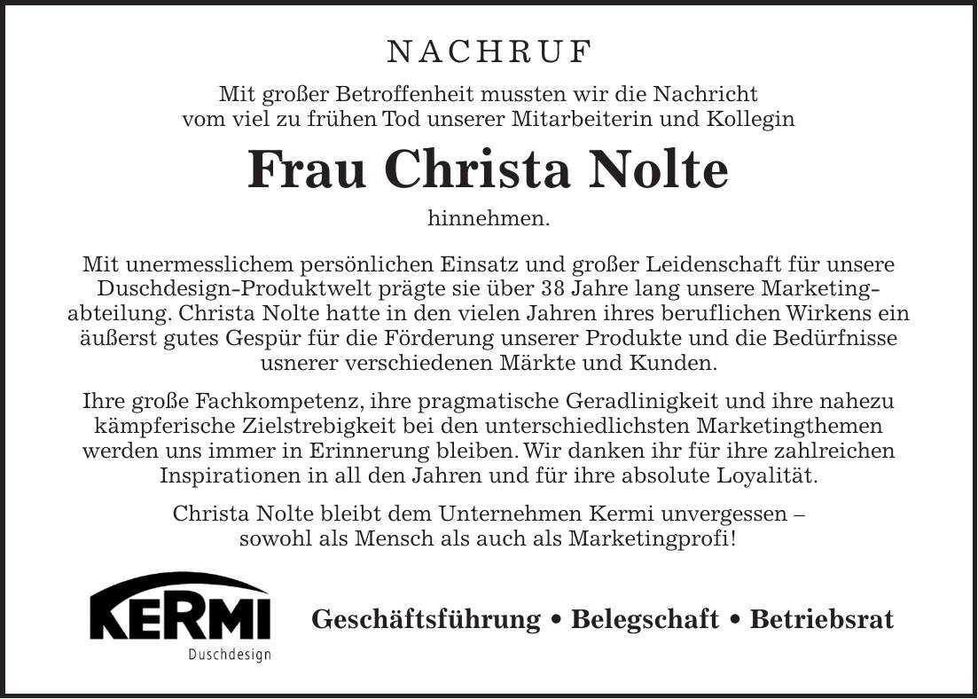 Nachruf Mit großer Betroffenheit mussten wir die Nachricht vom viel zu frühen Tod unserer Mitarbeiterin und Kollegin Frau Christa Nolte hinnehmen. Mit unermesslichem persönlichen Einsatz und großer Leidenschaft für unsere Duschdesign-Produktwelt prägte sie über 38 Jahre lang unsere Marketing- abteilung. Christa Nolte hatte in den vielen Jahren ihres beruflichen Wirkens ein äußerst gutes Gespür für die Förderung unserer Produkte und die Bedürfnisse usnerer verschiedenen Märkte und Kunden. Ihre große Fachkompetenz, ihre pragmatische Geradlinigkeit und ihre nahezu kämpferische Zielstrebigkeit bei den unterschiedlichsten Marketingthemen werden uns immer in Erinnerung bleiben. Wir danken ihr für ihre zahlreichen Inspirationen in all den Jahren und für ihre absolute Loyalität. Christa Nolte bleibt dem Unternehmen Kermi unvergessen - sowohl als Mensch als auch als Marketingprofi!Geschäftsführung _ Belegschaft _ Betriebsrat